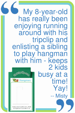 My 8-year-old has really been enjoying running around with his tripclip and enlisting a sibling to play hangman with him - keeps 2 kids busy at a time! Yay! --Misty