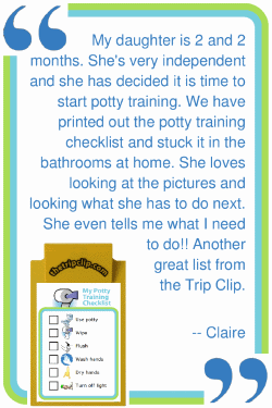 My daughter is 2 and 2 months. She's very independent and she has decided it is time to start potty training. We have printed out the potty training checklist and stuck it in the bathrooms at home. She loves looking at the pictures and looking what she has to do next. She even tells me what I need to do!! Another great list from The Trip Clip. --Claire