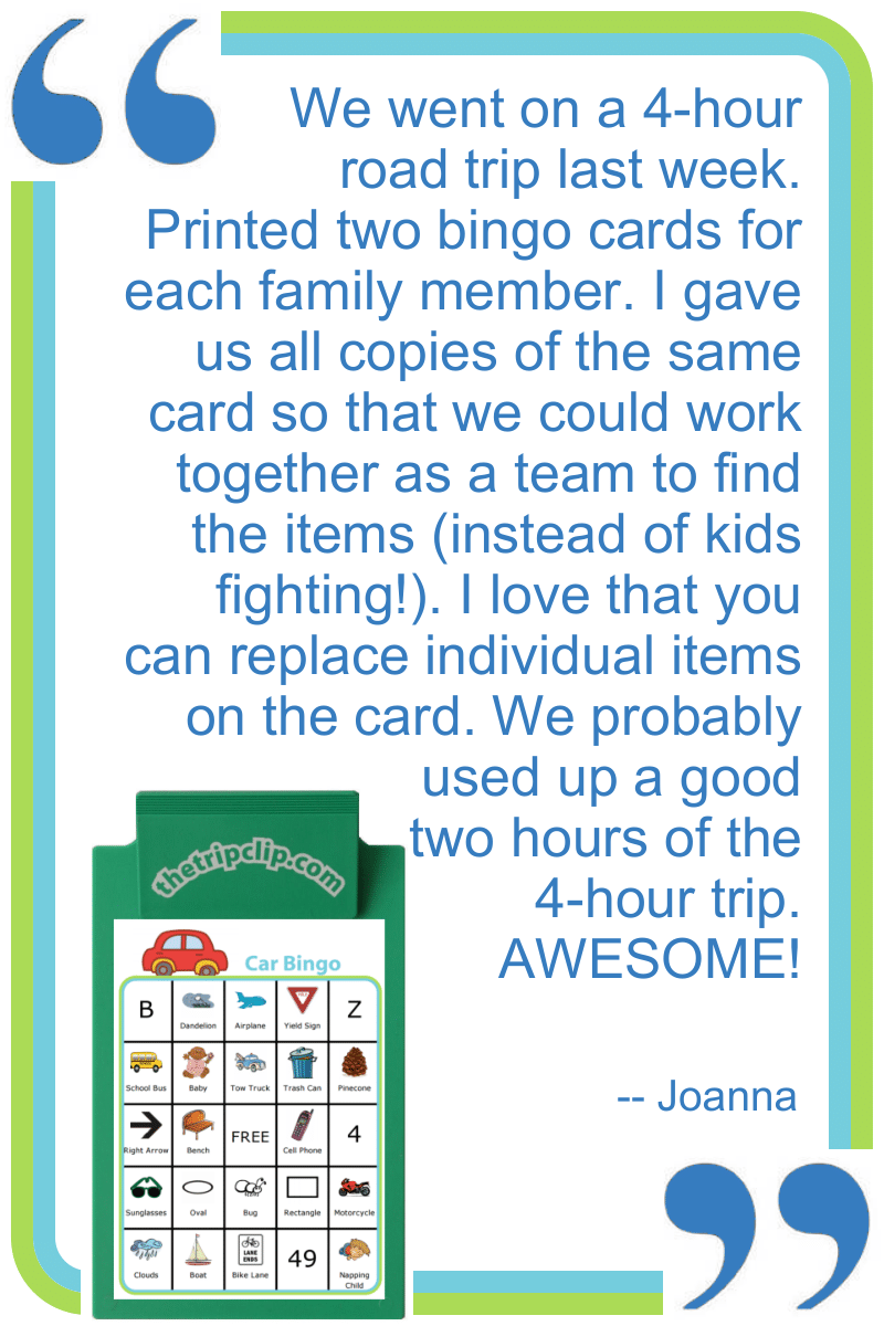 We went on a 4-hour road trip last week. Printed two bingo cards for each family member. I gave us all copies of the same card so that we could work together as a team to find the items (instead of kids fighting!). I love that you can replace individual items on the card. We probably used up a good two hours of the 4-hour trip. AWESOME! --Joanna